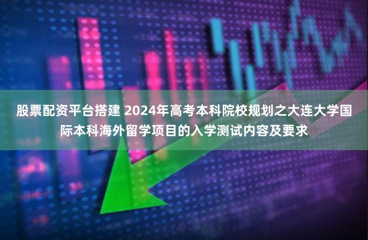 股票配资平台搭建 2024年高考本科院校规划之大连大学国际本科海外留学项目的入学测试内容及要求