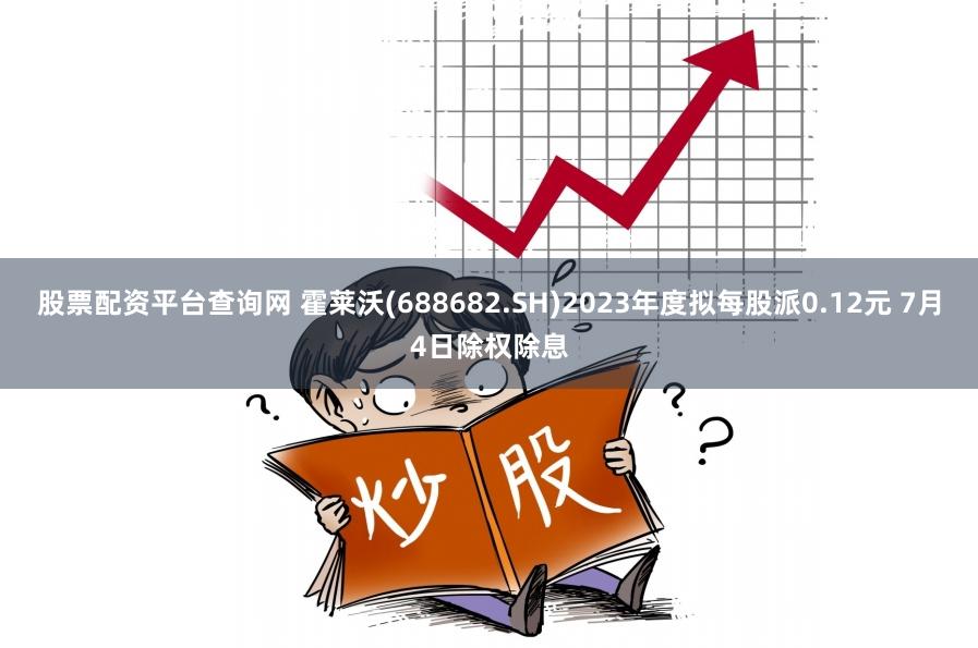 股票配资平台查询网 霍莱沃(688682.SH)2023年度拟每股派0.12元 7月4日除权除息