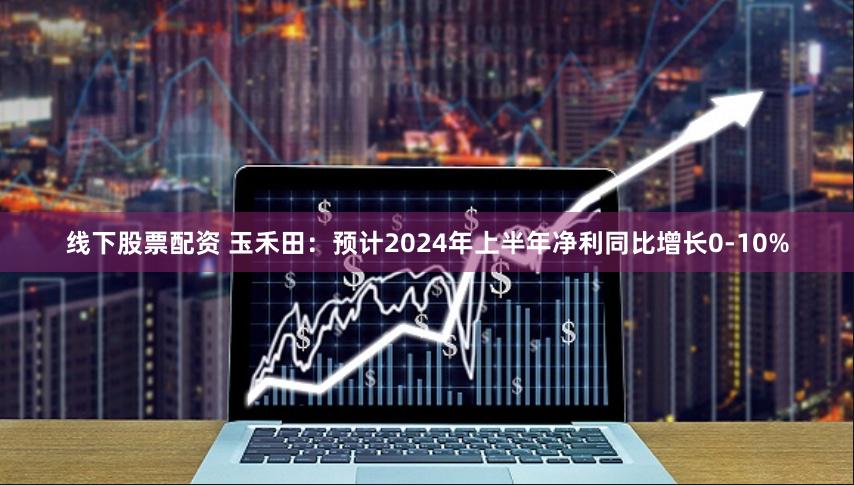 线下股票配资 玉禾田：预计2024年上半年净利同比增长0-10%