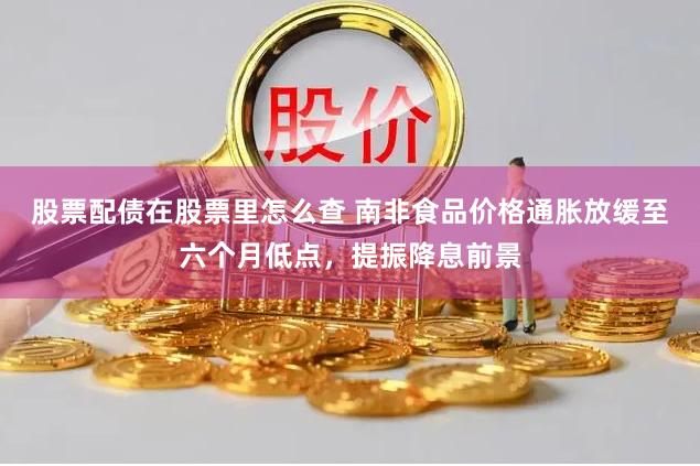 股票配债在股票里怎么查 南非食品价格通胀放缓至六个月低点，提振降息前景