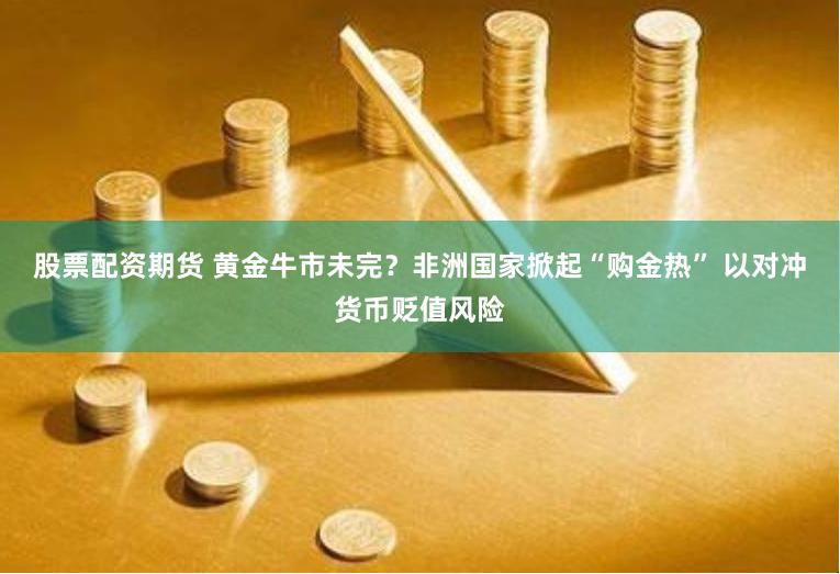 股票配资期货 黄金牛市未完？非洲国家掀起“购金热” 以对冲货币贬值风险