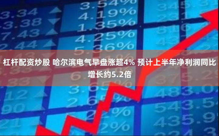 杠杆配资炒股 哈尔滨电气早盘涨超4% 预计上半年净利润同比增长约5.2倍