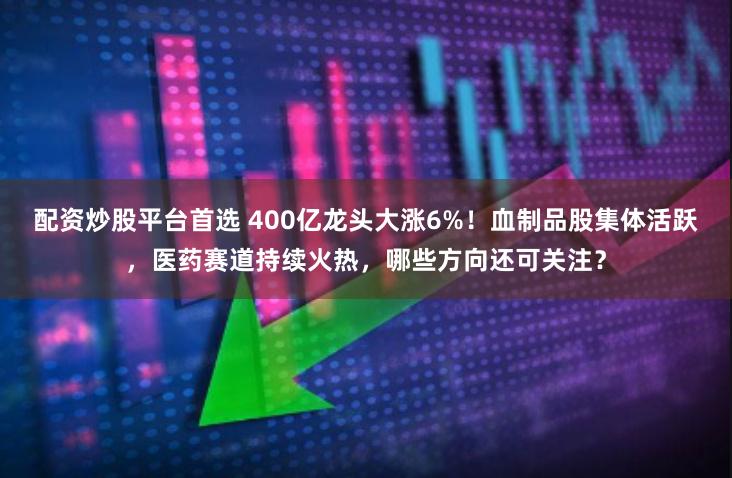 配资炒股平台首选 400亿龙头大涨6%！血制品股集体活跃，医药赛道持续火热，哪些方向还可关注？