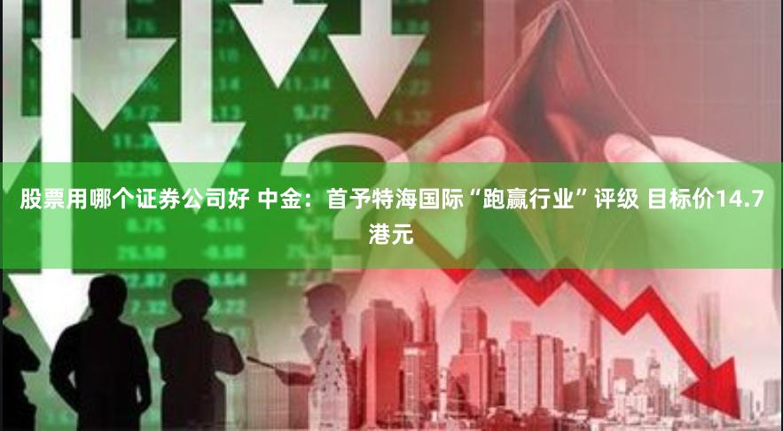 股票用哪个证券公司好 中金：首予特海国际“跑赢行业”评级 目标价14.7港元