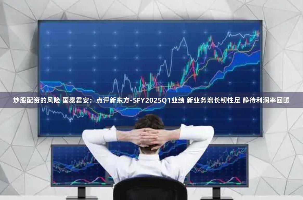 炒股配资的风险 国泰君安：点评新东方-SFY2025Q1业绩 新业务增长韧性足 静待利润率回暖