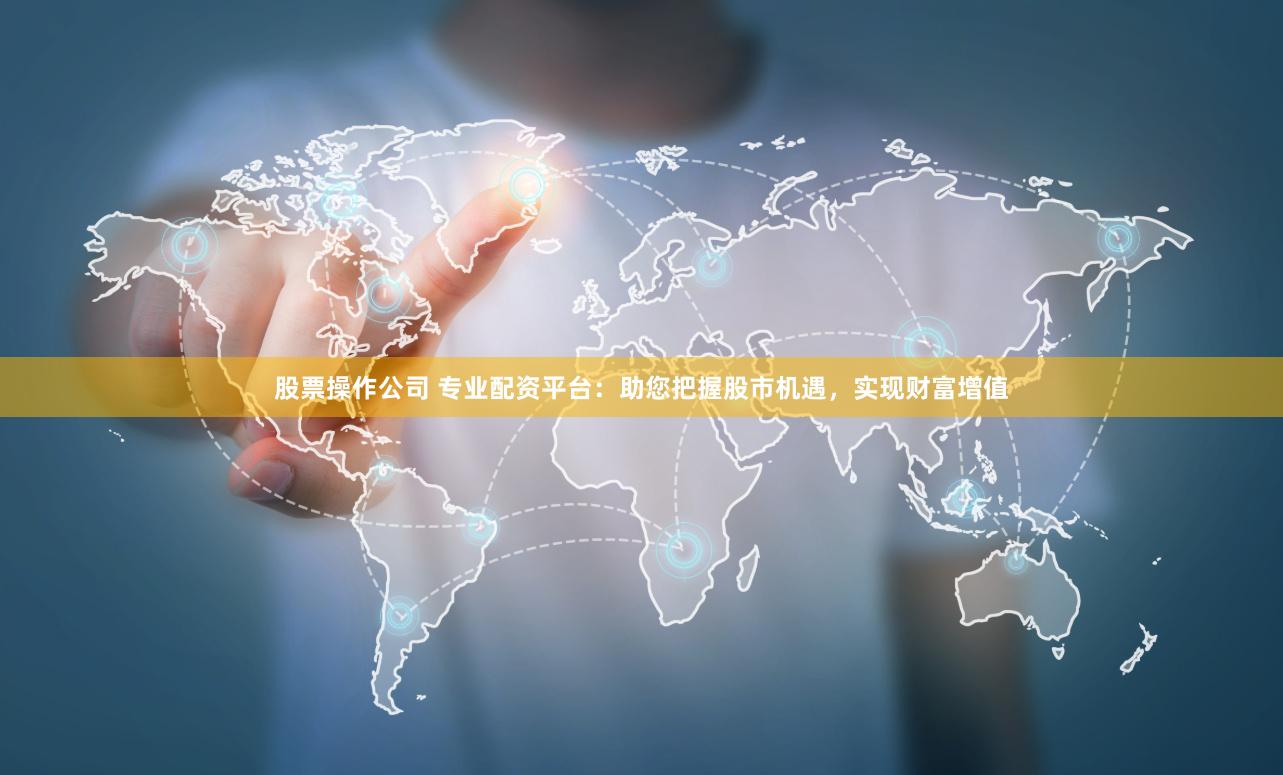 股票操作公司 专业配资平台：助您把握股市机遇，实现财富增值