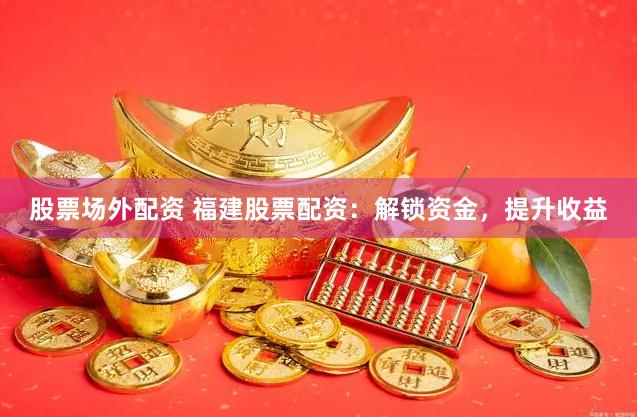 股票场外配资 福建股票配资：解锁资金，提升收益