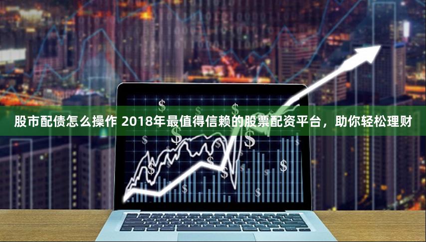 股市配债怎么操作 2018年最值得信赖的股票配资平台，助你轻松理财