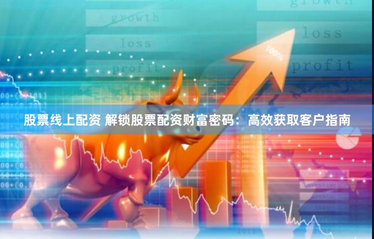 股票线上配资 解锁股票配资财富密码：高效获取客户指南