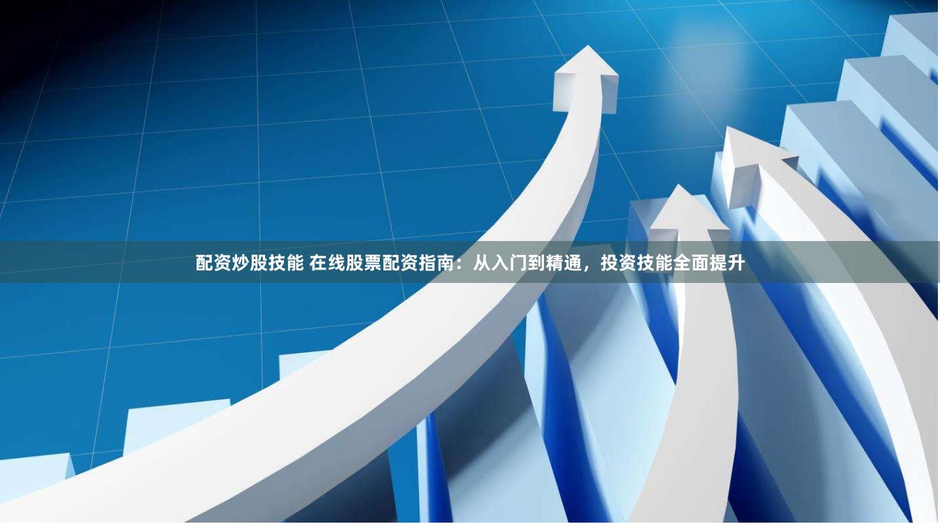 配资炒股技能 在线股票配资指南：从入门到精通，投资技能全面提升