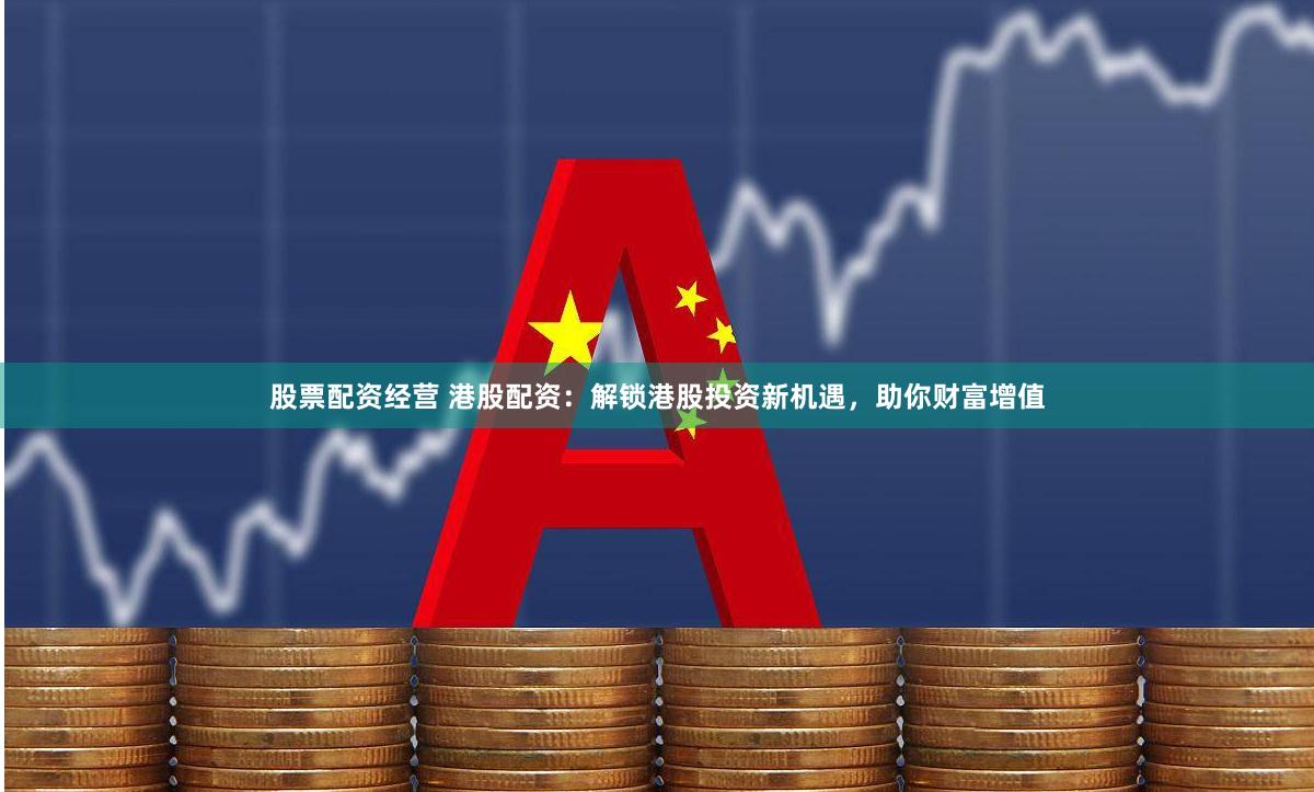股票配资经营 港股配资：解锁港股投资新机遇，助你财富增值