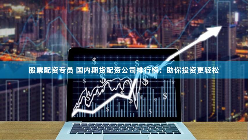 股票配资专员 国内期货配资公司排行榜：助你投资更轻松