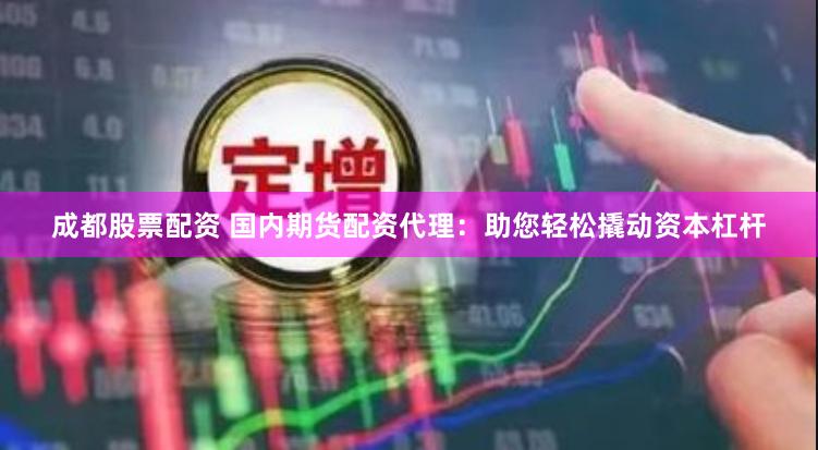 成都股票配资 国内期货配资代理：助您轻松撬动资本杠杆