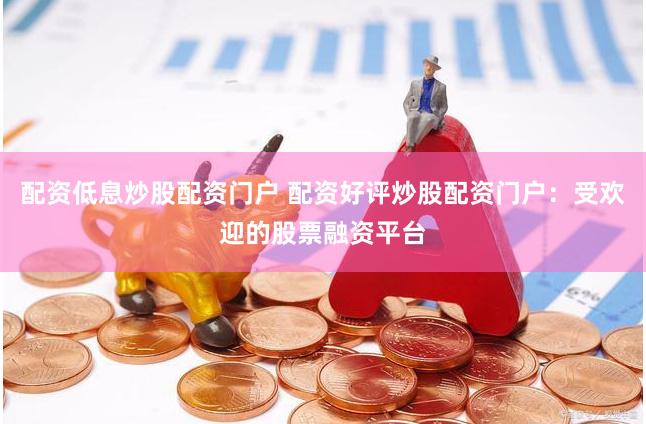 配资低息炒股配资门户 配资好评炒股配资门户：受欢迎的股票融资平台