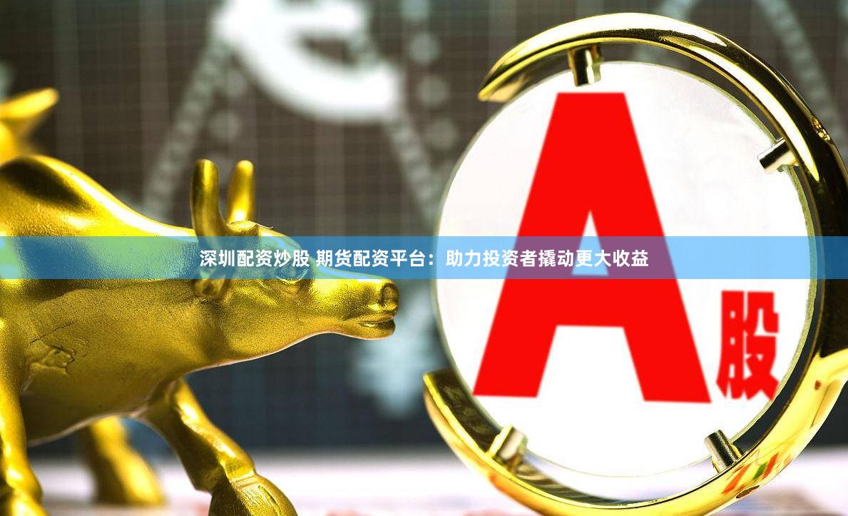 深圳配资炒股 期货配资平台：助力投资者撬动更大收益