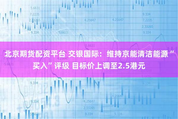 北京期货配资平台 交银国际：维持京能清洁能源“买入”评级 目标价上调至2.5港元