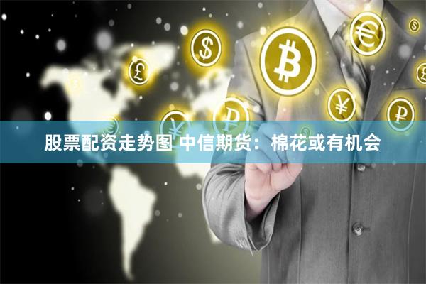 股票配资走势图 中信期货：棉花或有机会