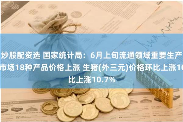 炒股配资选 国家统计局：6月上旬流通领域重要生产资料市场18种产品价格上涨 生猪(外三元)价格环比上涨10.7%