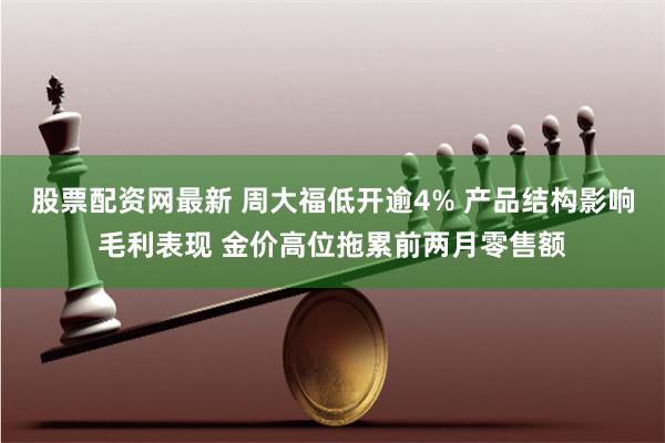 股票配资网最新 周大福低开逾4% 产品结构影响毛利表现 金价高位拖累前两月零售额
