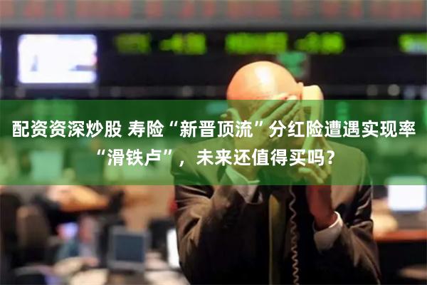 配资资深炒股 寿险“新晋顶流”分红险遭遇实现率“滑铁卢”，未来还值得买吗？