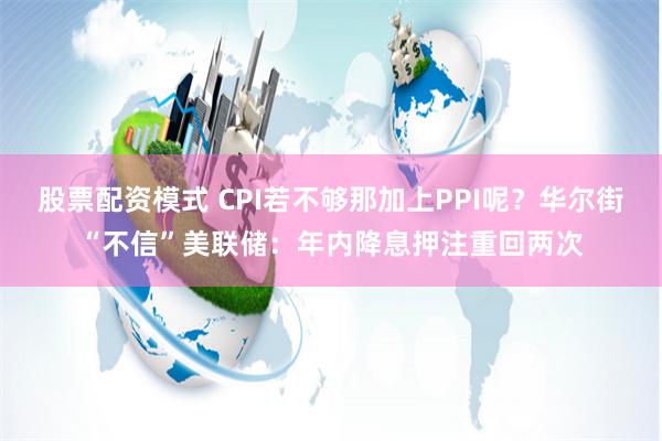 股票配资模式 CPI若不够那加上PPI呢？华尔街“不信”美联储：年内降息押注重回两次