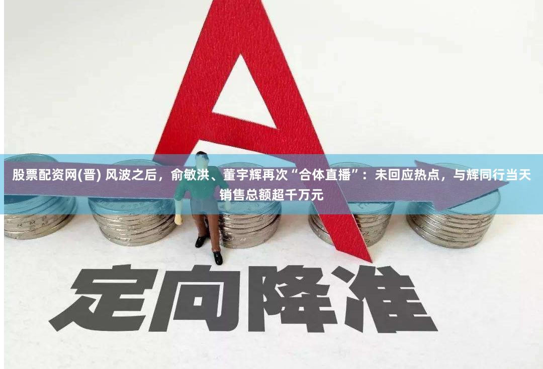 股票配资网(晋) 风波之后，俞敏洪、董宇辉再次“合体直播”：未回应热点，与辉同行当天销售总额超千万元