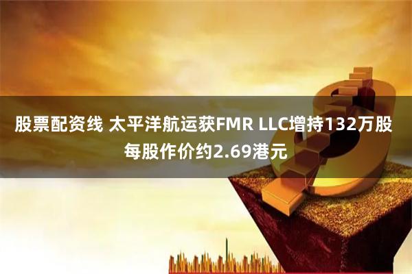股票配资线 太平洋航运获FMR LLC增持132万股 每股作价约2.69港元