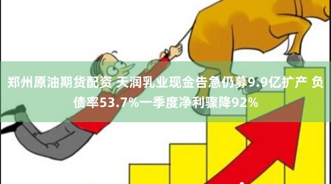 郑州原油期货配资 天润乳业现金告急仍募9.9亿扩产 负债率53.7%一季度净利骤降92%