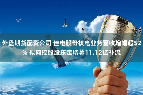 外盘期货配资公司 佳电股份核电业务营收增幅超52% 拟向控股股东定增募11.12亿补流