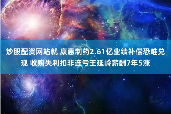 炒股配资网站就 康惠制药2.61亿业绩补偿恐难兑现 收购失利扣非连亏王延岭薪酬7年5涨