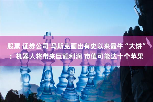 股票 证券公司 马斯克画出有史以来最牛“大饼”：机器人将带来巨额利润 市值可能达十个苹果