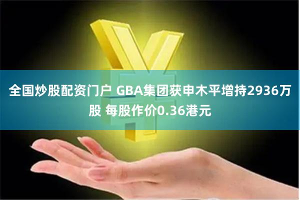 全国炒股配资门户 GBA集团获申木平增持2936万股 每股作价0.36港元