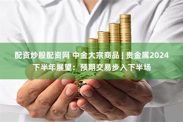 配资炒股配资网 中金大宗商品 | 贵金属2024下半年展望：预期交易步入下半场