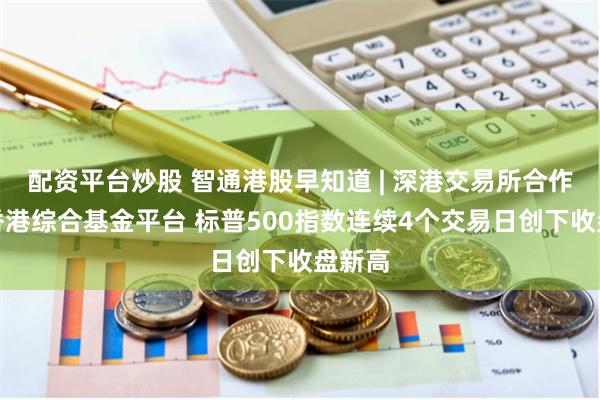 配资平台炒股 智通港股早知道 | 深港交易所合作建设香港综合基金平台 标普500指数连续4个交易日创下收盘新高