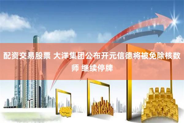 配资交易股票 大洋集团公布开元信德将被免除核数师 继续停牌
