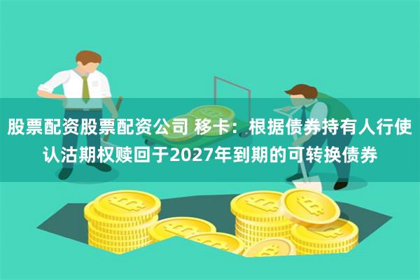 股票配资股票配资公司 移卡：根据债券持有人行使认沽期权赎回于2027年到期的可转换债券