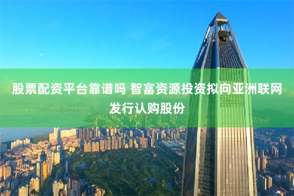 股票配资平台靠谱吗 智富资源投资拟向亚洲联网发行认购股份