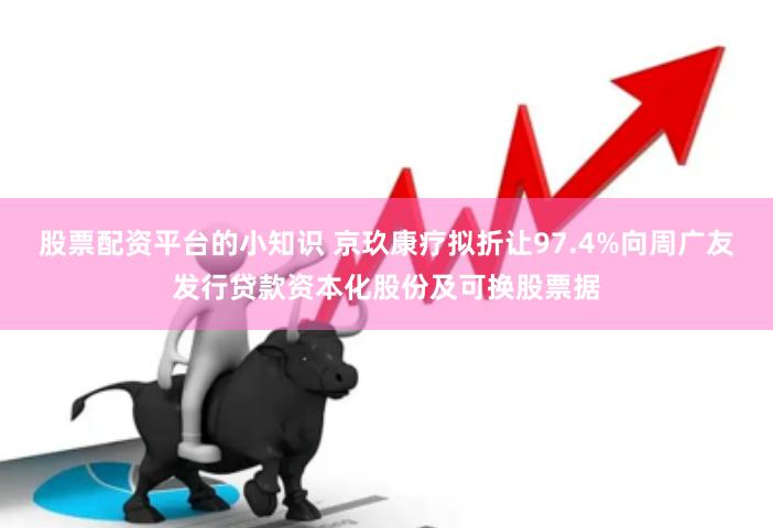 股票配资平台的小知识 京玖康疗拟折让97.4%向周广友发行贷款资本化股份及可换股票据