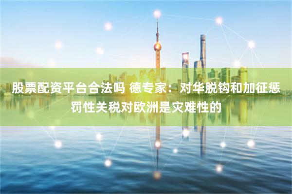 股票配资平台合法吗 德专家：对华脱钩和加征惩罚性关税对欧洲是灾难性的