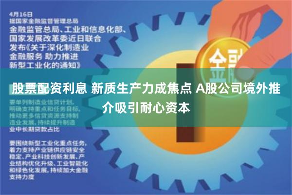 股票配资利息 新质生产力成焦点 A股公司境外推介吸引耐心资本