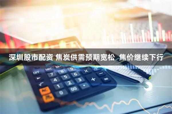 深圳股市配资 焦炭供需预期宽松  焦价继续下行