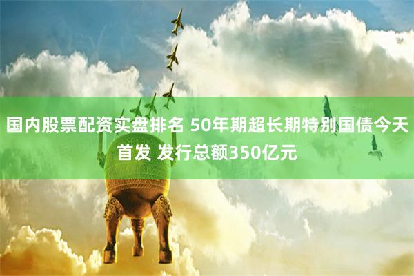 国内股票配资实盘排名 50年期超长期特别国债今天首发 发行总额350亿元