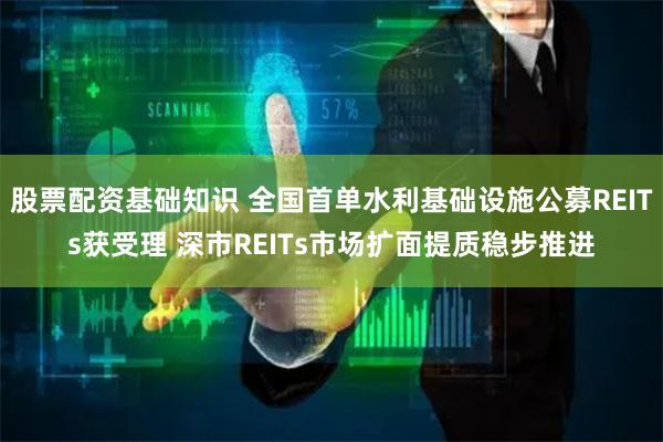 股票配资基础知识 全国首单水利基础设施公募REITs获受理 深市REITs市场扩面提质稳步推进