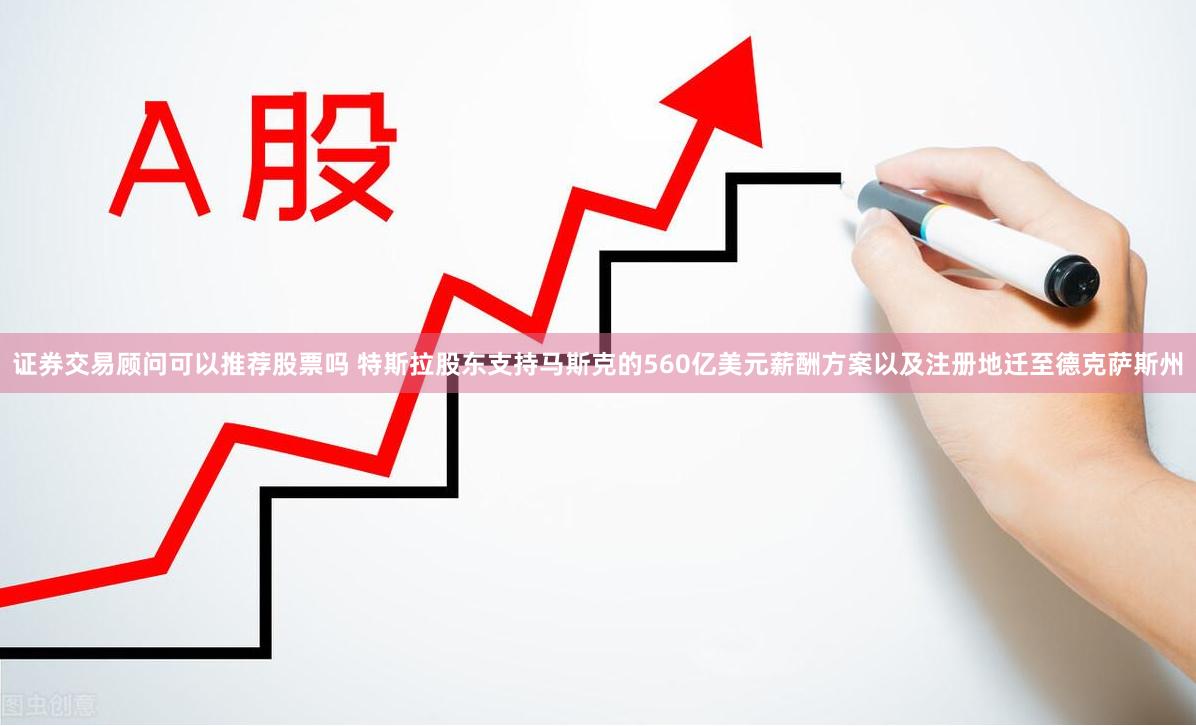 证券交易顾问可以推荐股票吗 特斯拉股东支持马斯克的560亿美元薪酬方案以及注册地迁至德克萨斯州