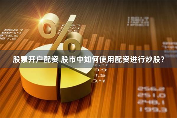 股票开户配资 股市中如何使用配资进行炒股？