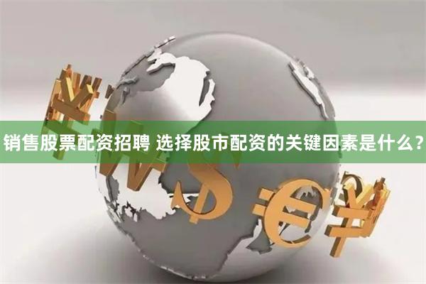 销售股票配资招聘 选择股市配资的关键因素是什么？
