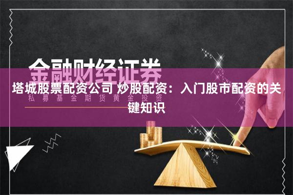塔城股票配资公司 炒股配资：入门股市配资的关键知识