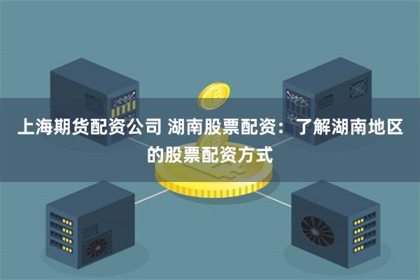 上海期货配资公司 湖南股票配资：了解湖南地区的股票配资方式