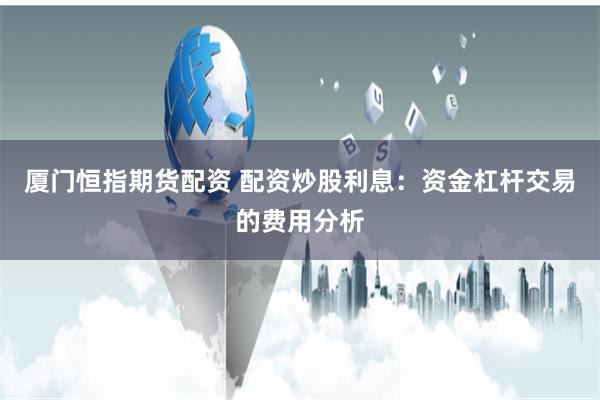 厦门恒指期货配资 配资炒股利息：资金杠杆交易的费用分析