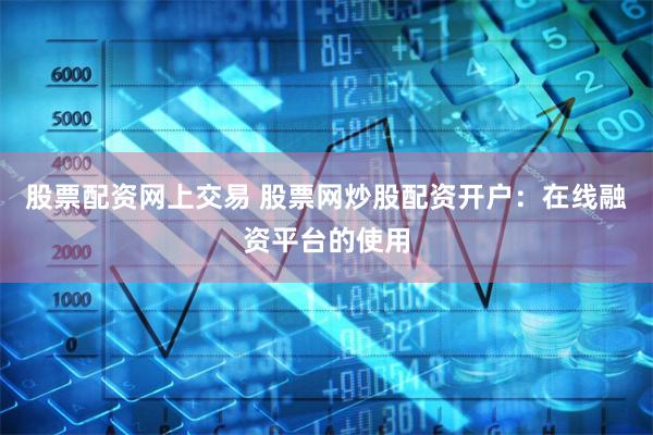 股票配资网上交易 股票网炒股配资开户：在线融资平台的使用